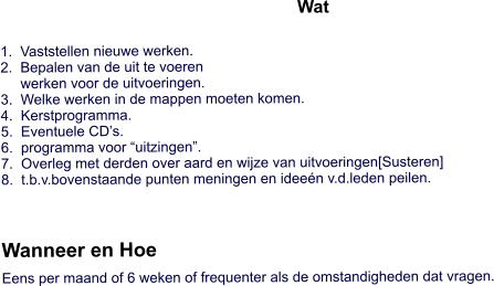 Wat   1.  Vaststellen nieuwe werken.2.  Bepalen van de uit te voeren     werken voor de uitvoeringen. 3.  Welke werken in de mappen moeten komen. 4.  Kerstprogramma. 5.  Eventuele CD’s. 6.  programma voor “uitzingen”. 7.  Overleg met derden over aard en wijze van uitvoeringen[Susteren] 8.  t.b.v.bovenstaande punten meningen en ideeén v.d.leden peilen.    Wanneer en Hoe   Eens per maand of 6 weken of frequenter als de omstandigheden dat vragen.